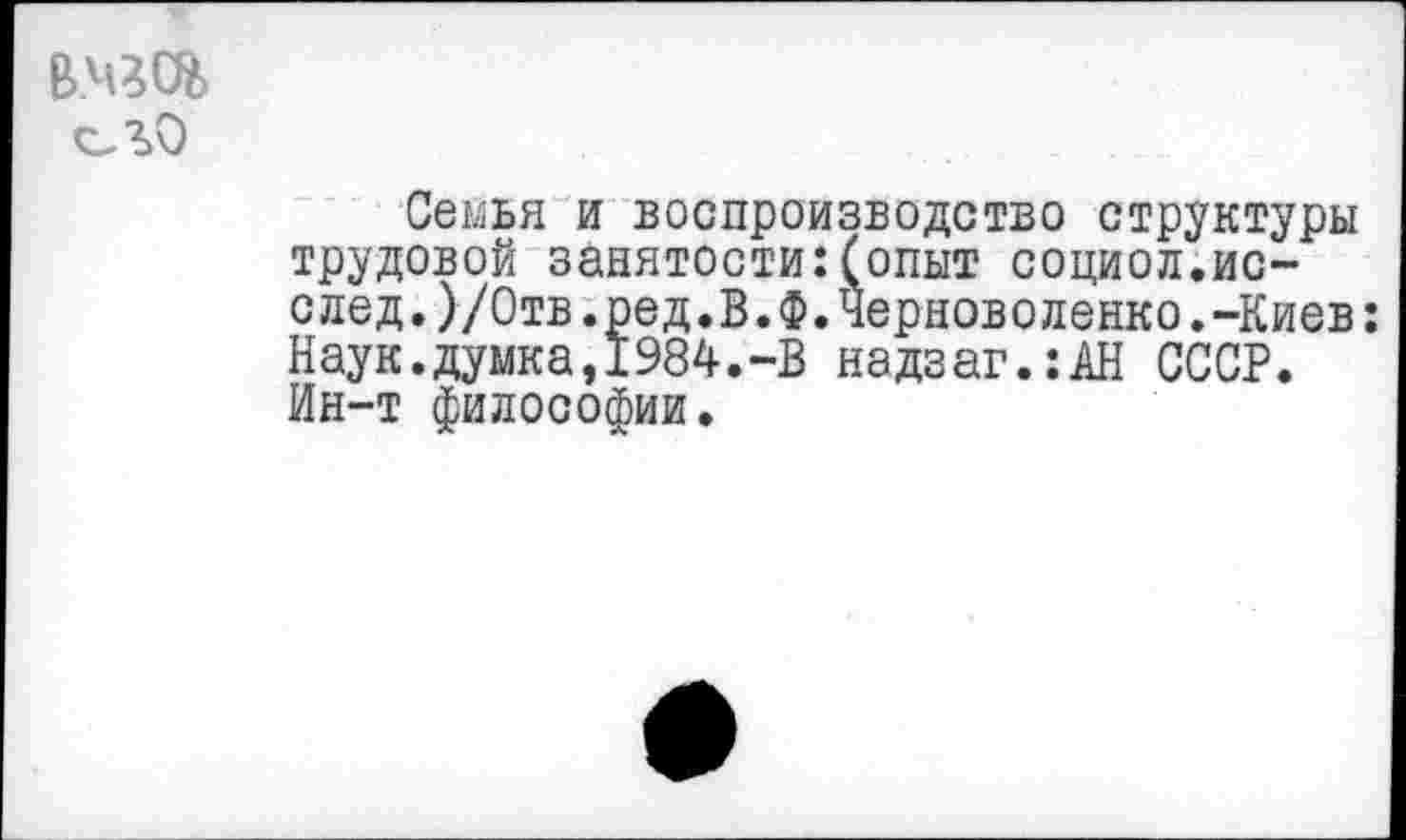 ﻿в.чгс%
Семья и воспроизводство структуры трудовой занятости:(опыт социол.ис-след.)/Отв.ред.В.Ф.Черноволенко.-Киев: Наук.думка,1984.-В надзаг.:АН СССР. Ин-т философии.